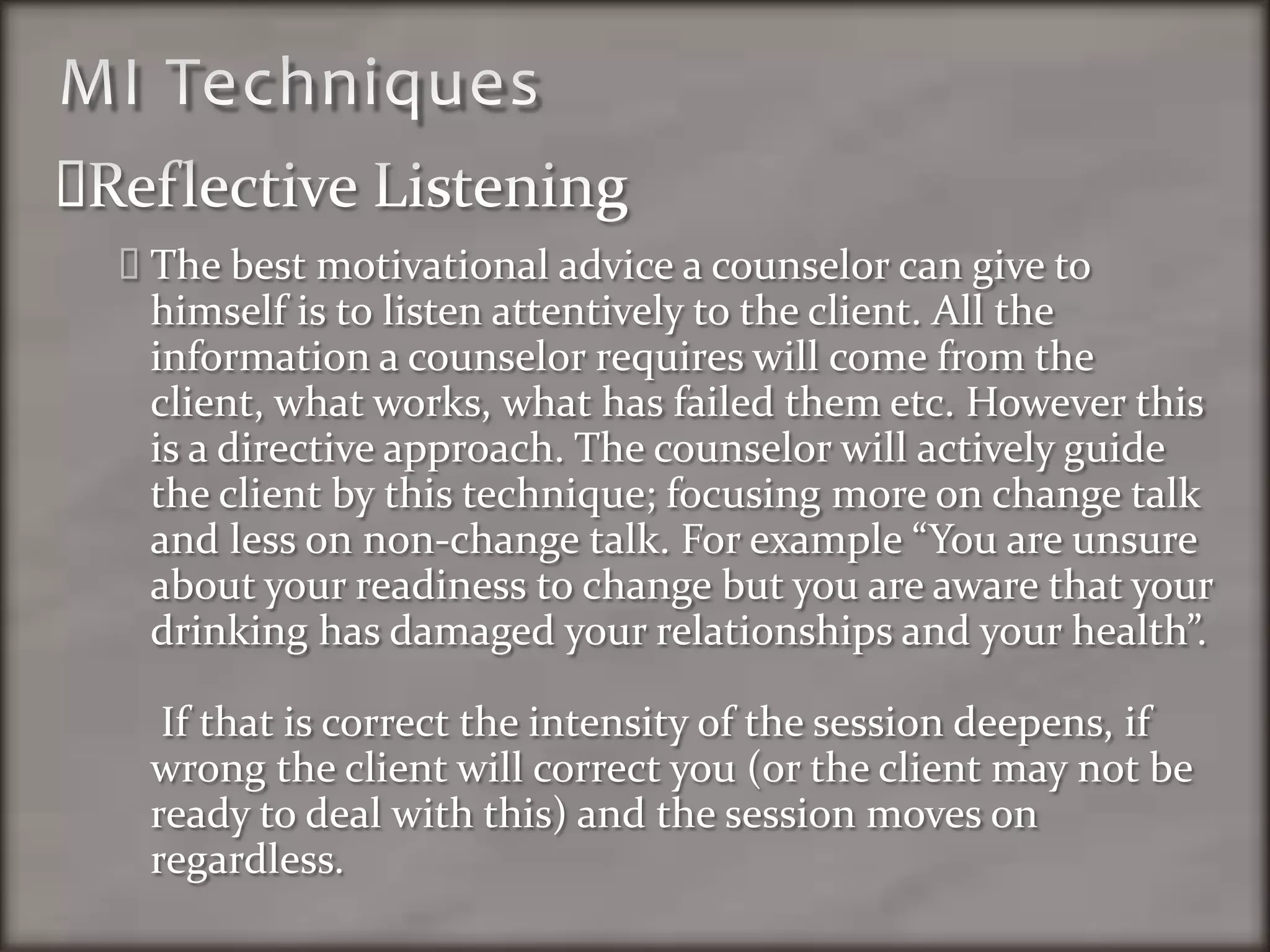 MI TechniquesReflective ListeningThe best motivational advice a counselor can give to himself is to listen attentively to the client. All the information a counselor requires will come from the client, what works, what has failed them etc. However this is a directive approach. The counselor will actively guide the client by this technique; focusing more on change talk and less on non-change talk. For example “You are unsure about your readiness to change but you are aware that your drinking has damaged your relationships and your health”. If that is correct the intensity of the session deepens, if wrong the client will correct you (or the client may not be ready to deal with this) and the session moves on regardless. 
