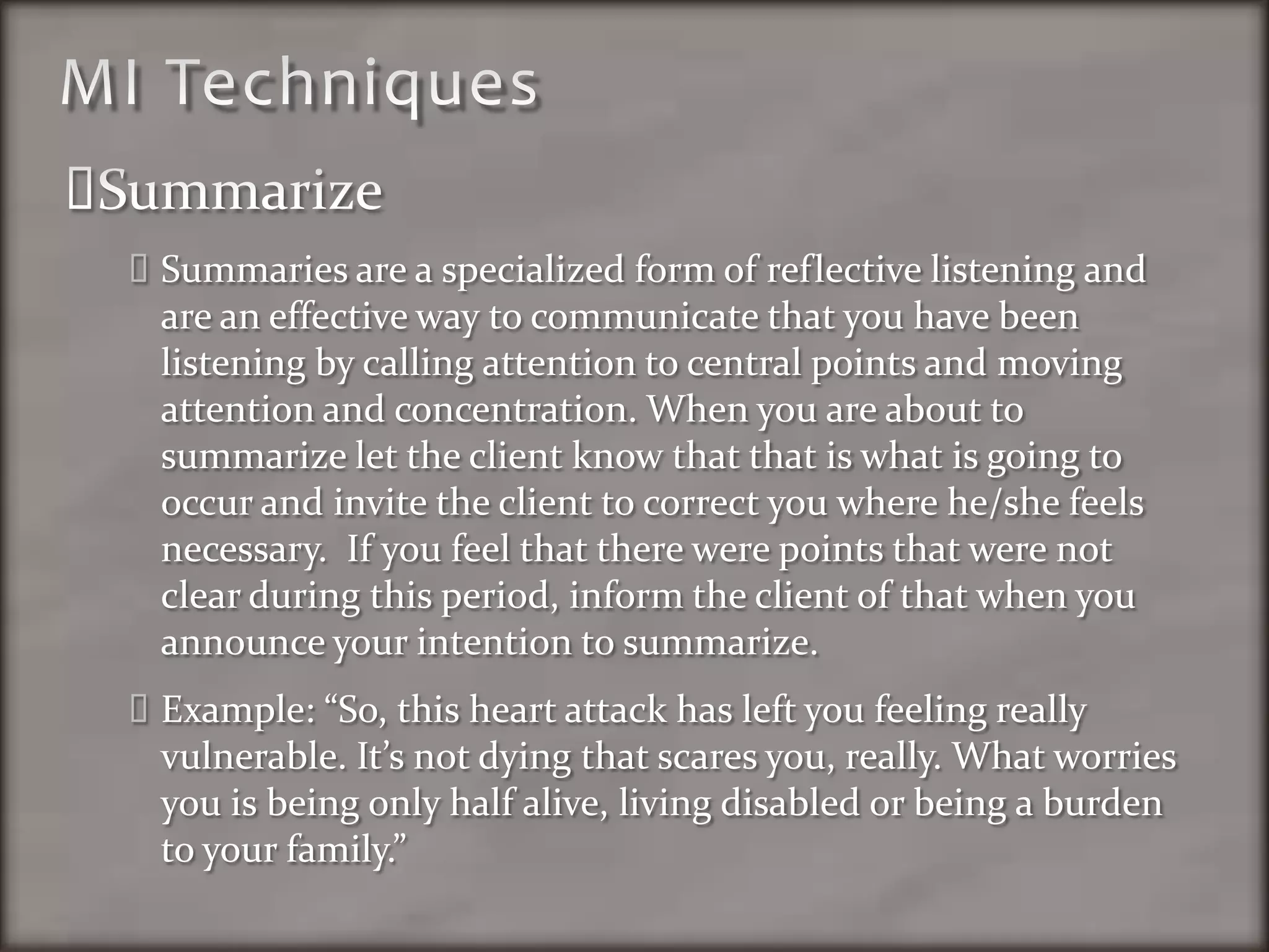 MI TechniquesSummarizeSummaries are a specialized form of reflective listening and are an effective way to communicate that you have been listening by calling attention to central points and moving attention and concentration. When you are about to summarize let the client know that that is what is going to occur and invite the client to correct you where he/she feels necessary.  If you feel that there were points that were not clear during this period, inform the client of that when you announce your intention to summarize. Example: “So, this heart attack has left you feeling really vulnerable. It’s not dying that scares you, really. What worries you is being only half alive, living disabled or being a burden to your family.”