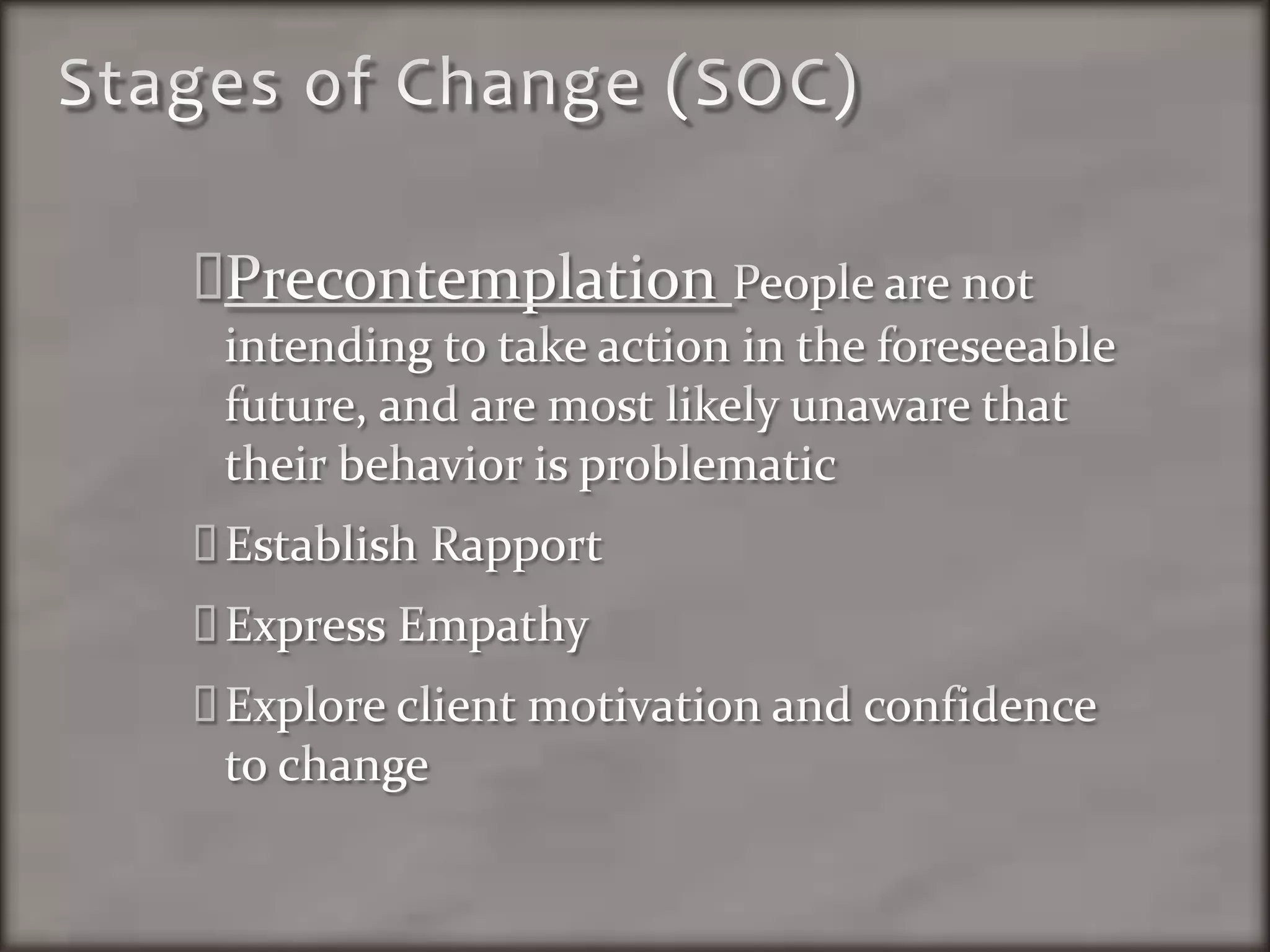Stages of Change (SOC)Precontemplation People are not intending to take action in the foreseeable future, and are most likely unaware that their behavior is problematicEstablish RapportExpress EmpathyExplore client motivation and confidence to change