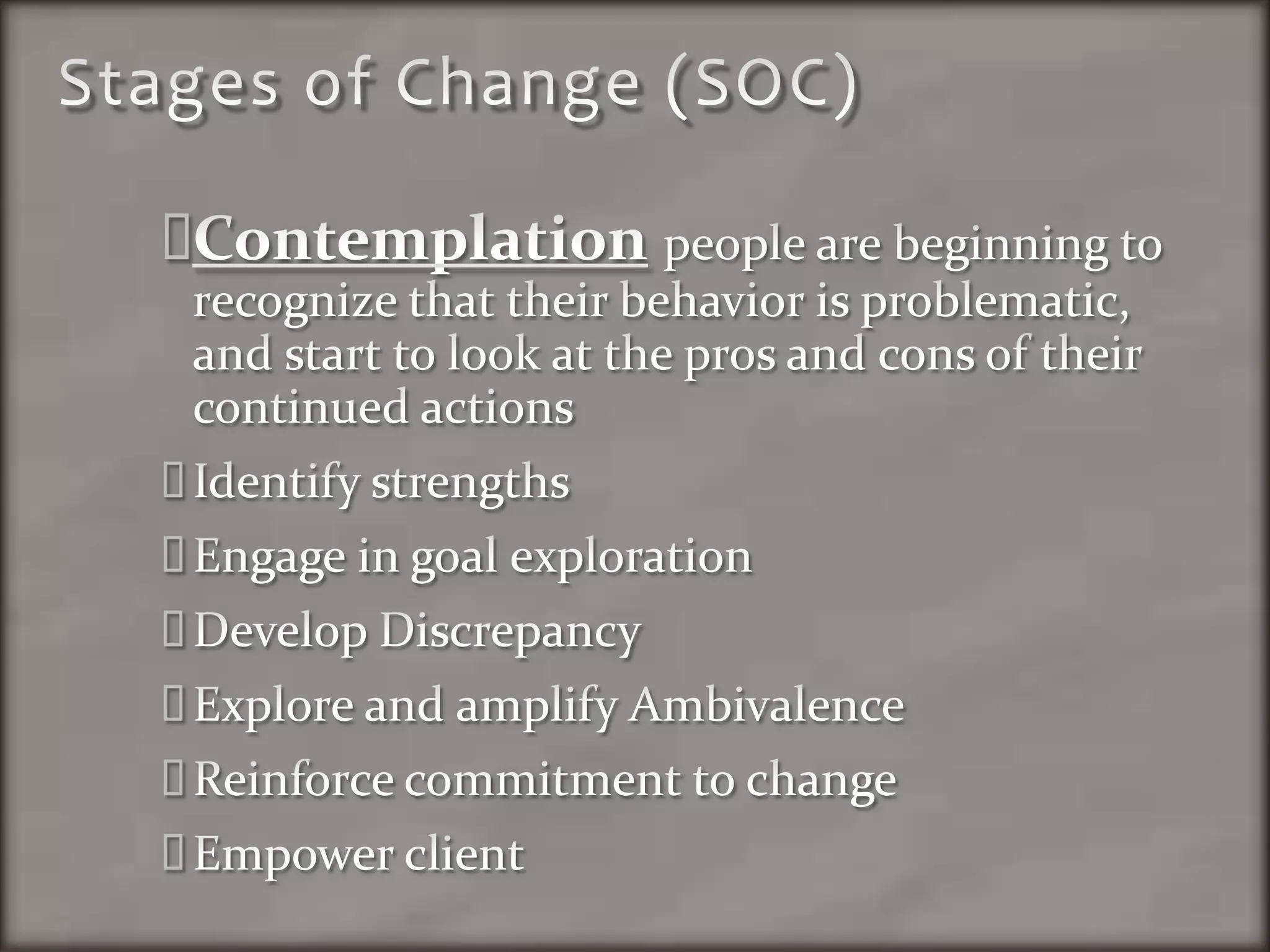 Stages of Change (SOC)Contemplation people are beginning to recognize that their behavior is problematic, and start to look at the pros and cons of their continued actionsIdentify strengthsEngage in goal explorationDevelop DiscrepancyExplore and amplify AmbivalenceReinforce commitment to changeEmpower client
