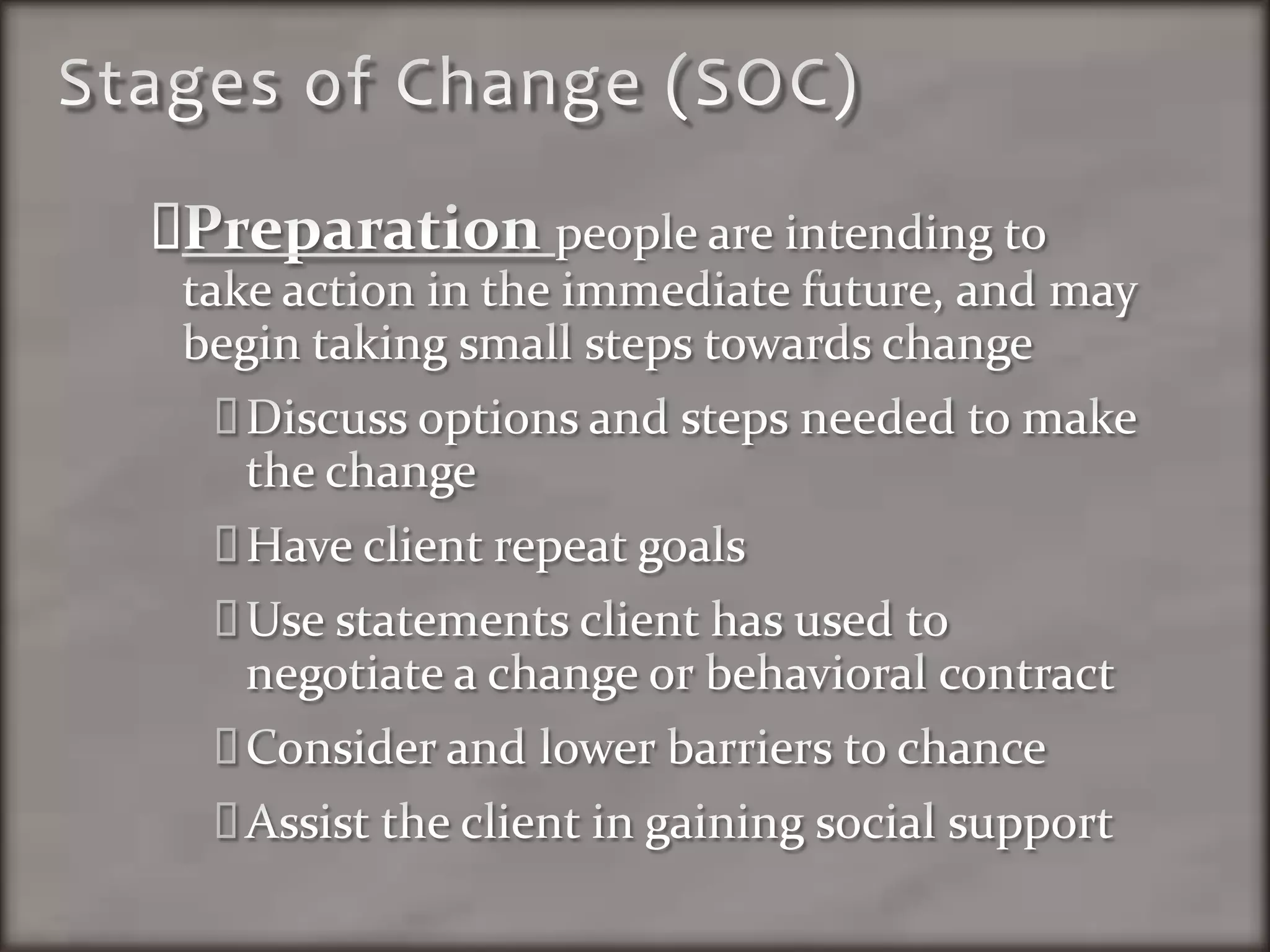 Stages of Change (SOC)Preparation people are intending to take action in the immediate future, and may begin taking small steps towards changeDiscuss options and steps needed to make the changeHave client repeat goalsUse statements client has used to negotiate a change or behavioral contractConsider and lower barriers to chanceAssist the client in gaining social support