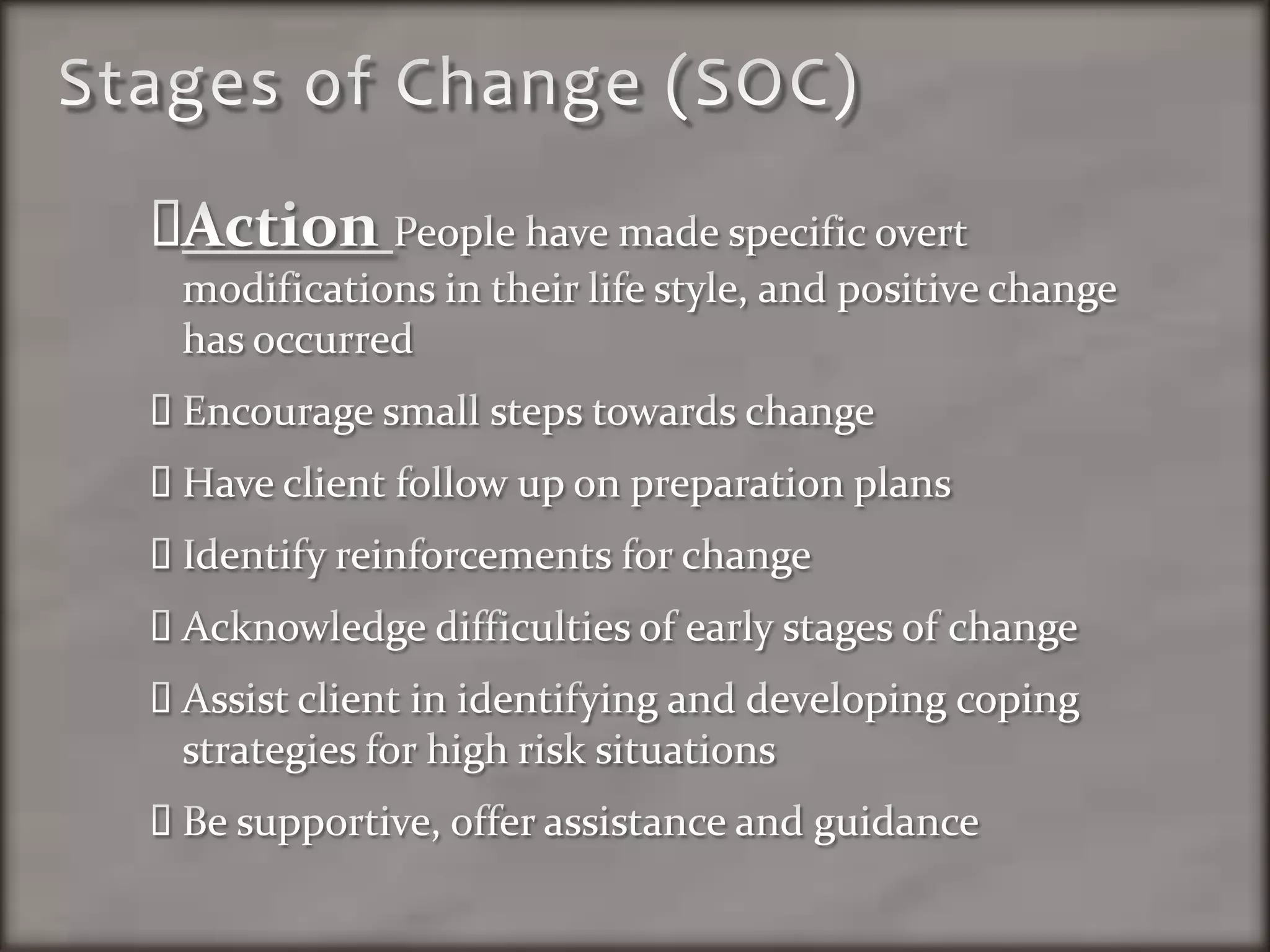 Stages of Change (SOC)Action People have made specific overt modifications in their life style, and positive change has occurredEncourage small steps towards changeHave client follow up on preparation plansIdentify reinforcements for changeAcknowledge difficulties of early stages of changeAssist client in identifying and developing coping strategies for high risk situationsBe supportive, offer assistance and guidance