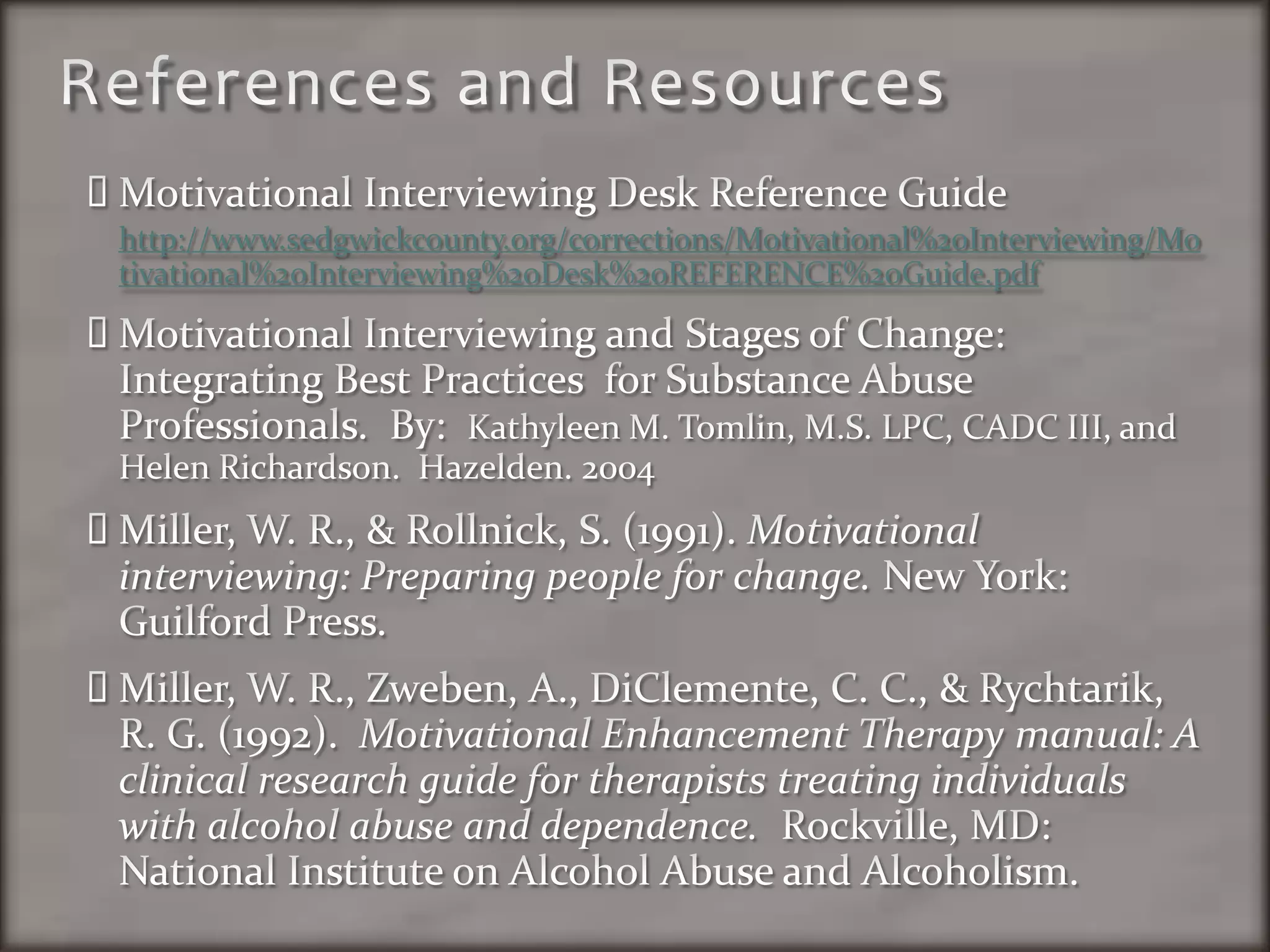 References and ResourcesMotivational Interviewing Desk Reference Guide http://www.sedgwickcounty.org/corrections/Motivational%20Interviewing/Motivational%20Interviewing%20Desk%20REFERENCE%20Guide.pdfMotivational Interviewing and Stages of Change:  Integrating Best Practices  for Substance Abuse Professionals.  By:  Kathyleen M. Tomlin, M.S. LPC, CADC III, and Helen Richardson.  Hazelden. 2004Miller, W. R., & Rollnick, S. (1991). Motivational interviewing: Preparing people for change. New York: Guilford Press.Miller, W. R., Zweben, A., DiClemente, C. C., & Rychtarik, R. G. (1992).  Motivational Enhancement Therapy manual: A clinical research guide for therapists treating individuals with alcohol abuse and dependence.  Rockville, MD: National Institute on Alcohol Abuse and Alcoholism.