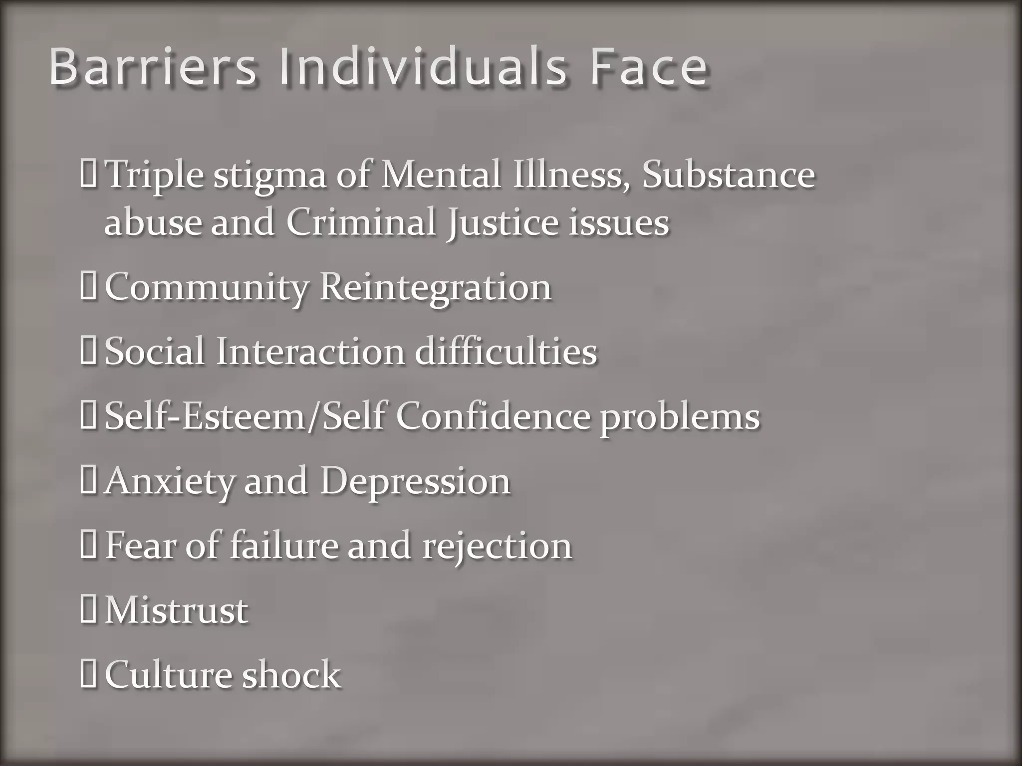 Barriers Individuals FaceTriple stigma of Mental Illness, Substance abuse and Criminal Justice issuesCommunity ReintegrationSocial Interaction difficultiesSelf-Esteem/Self Confidence problemsAnxiety and DepressionFear of failure and rejectionMistrustCulture shock