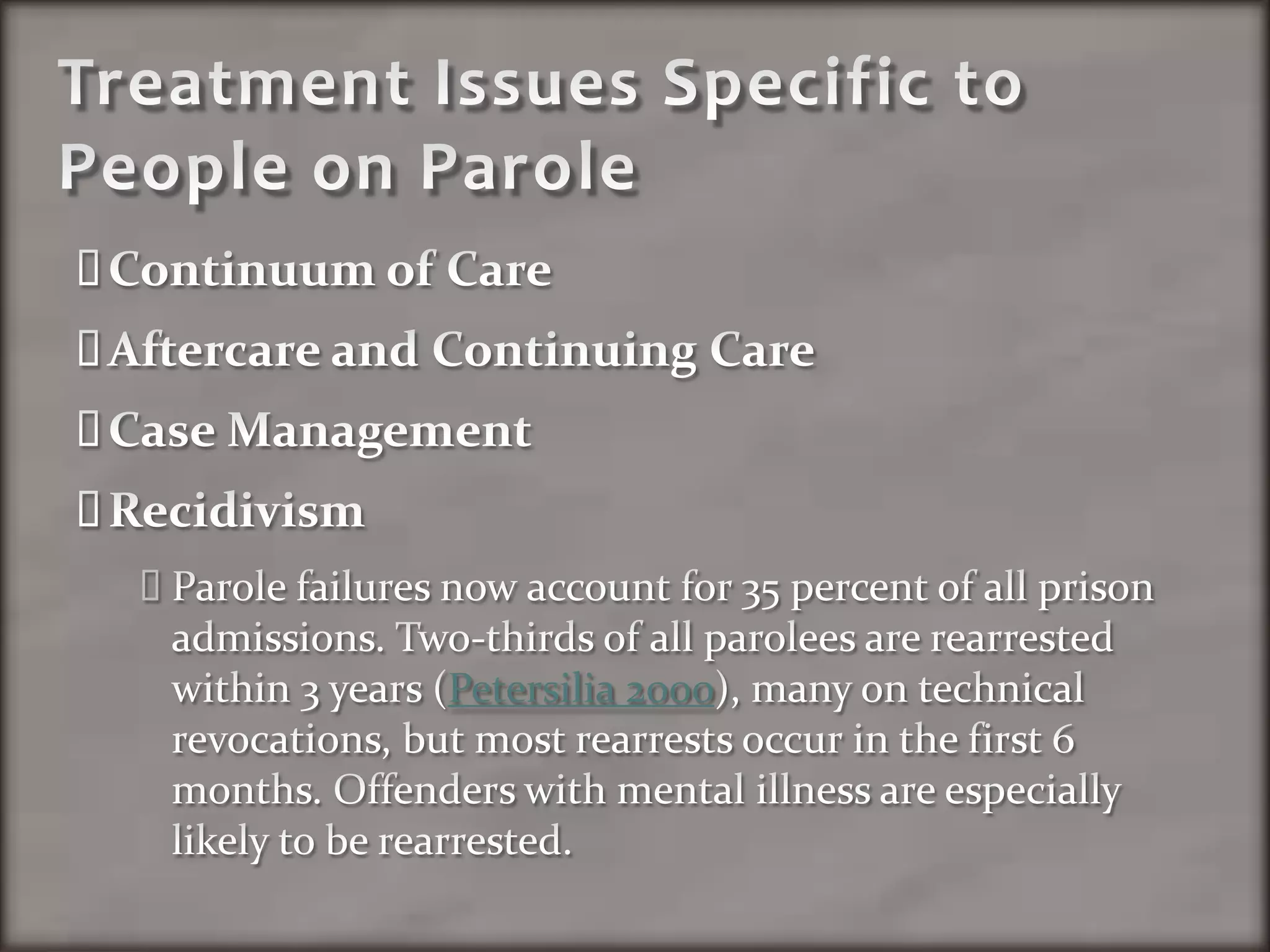Treatment Issues Specific to People on ParoleContinuum of CareAftercare and Continuing CareCase ManagementRecidivismParole failures now account for 35 percent of all prison admissions. Two-thirds of all parolees are rearrested within 3 years (Petersilia 2000), many on technical revocations, but most rearrests occur in the first 6 months. Offenders with mental illness are especially likely to be rearrested.
