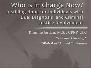 Who is in Charge Now? Instilling Hope for Individuals with Dual Diagnosis  and Criminal Justice Involvement Kimmie Jordan, M.S. , CPRP, CLC “Is Anyone Listening?” PSRANM 19th Annual Conference 