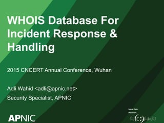 Issue Date:
Revision:
WHOIS Database For
Incident Response &
Handling
2015 CNCERT Annual Conference, Wuhan
Adli Wahid <adli@apnic.net>
Security Specialist, APNIC
 