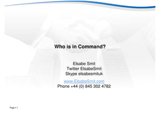 Who is in Command?


                  Elsabe Smit
               Twitter ElsabeSmit
               Skype elsabesmituk
               www.ElsabeSmit.com
            Phone +44 (0) 845 302 4782



Page   1
 
