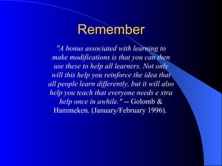 Remember "A bonus associated with learning to make modifications is that you can then use these to help all learners. Not only will this help you reinforce the idea that all people learn differently, but it will also help you teach that everyone needs e xtra help once in awhile."  -- Golomb & Hammeken. (January/February 1996).  