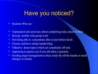 Have you noticed? Students Who are: Unprepared and seem lazy about completing tasks asked of them Having  trouble with group work Not being able to  concentrate after or just before lunch Clumsy and have untidy handwriting Talkative  about topics which are completely off task Appearing to ignore you if you ask them a question. Needing anger management as they easily fly off the handle at small changes in routine 