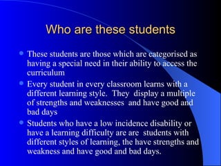Who are these students These students are those which are categorised as having a special need in their ability to access the curriculum Every student in every classroom learns with a different learning style.  They  display a multiple of strengths and weaknesses  and have good and bad days Students who have a low incidence disability or have a learning difficulty are are  students with different styles of learning, the have strengths and weakness and have good and bad days. 