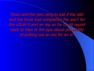 Dssu and the peo rang to ask if the stld and the hose had completed the asc1 for the vi5/sli 6 and an iep so he could report back to mes or the ppo about possibility of putting out an eoi for an s1 
