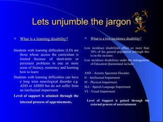 Lets unjumble the jargon What is a learning disability? Students with learning difficulties (LD) are those whose access the curriculum is limited because of short-term or persistent problems in one or more areas of literacy, numeracy and learning how to learn: Students with learning difficulties can have a long term neurological disorder e.g. ADD or ADHD but do not suffer from an intellectual impairment  Level of support is attained through the internal process of appraisement . What is a low incidence disability? Low incidence disabilities effect no more than 10% of the general population although this is on the increase. Low incidence disabilities under the management of Education Queensland include: ASD – Autistic Spectrum Disorder II – Intellectual Impairment PI – Physical Impairment SLI – Speech Language Impairment VI – Visual Impairment Level of Support is gained through the external process of ascertainment 