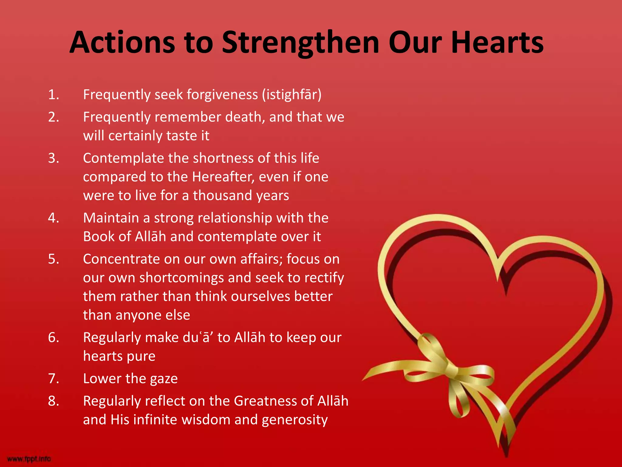 Actions to Strengthen Our Hearts
1. Frequently seek forgiveness (istighfār)
2. Frequently remember death, and that we
will certainly taste it
3. Contemplate the shortness of this life
compared to the Hereafter, even if one
were to live for a thousand years
4. Maintain a strong relationship with the
Book of Allāh and contemplate over it
5. Concentrate on our own affairs; focus on
our own shortcomings and seek to rectify
them rather than think ourselves better
than anyone else
6. Regularly make duʿā’ to Allāh to keep our
hearts pure
7. Lower the gaze
8. Regularly reflect on the Greatness of Allāh
and His infinite wisdom and generosity
 