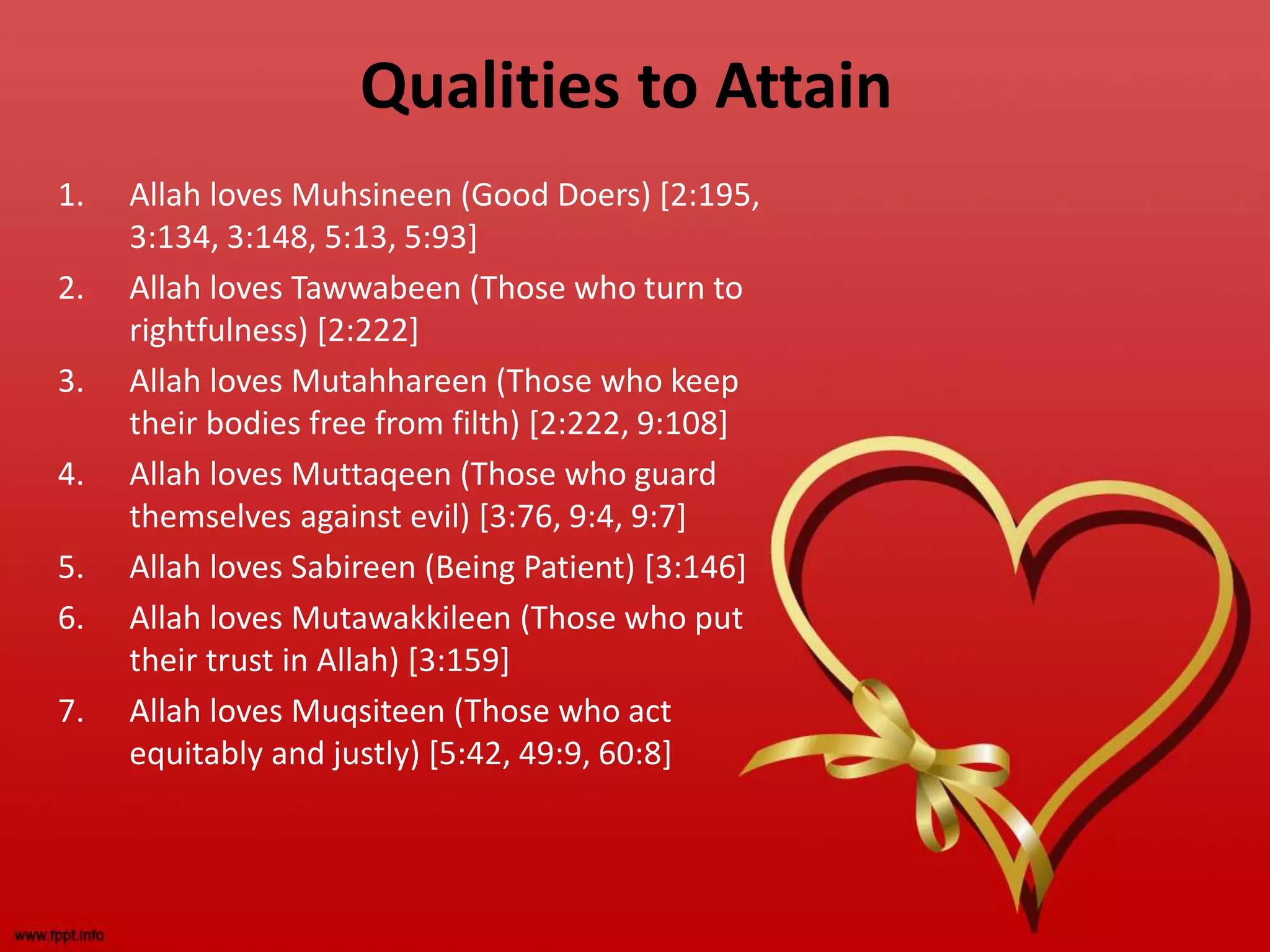 Qualities to Attain
1. Allah loves Muhsineen (Good Doers) [2:195,
3:134, 3:148, 5:13, 5:93]
2. Allah loves Tawwabeen (Those who turn to
rightfulness) [2:222]
3. Allah loves Mutahhareen (Those who keep
their bodies free from filth) [2:222, 9:108]
4. Allah loves Muttaqeen (Those who guard
themselves against evil) [3:76, 9:4, 9:7]
5. Allah loves Sabireen (Being Patient) [3:146]
6. Allah loves Mutawakkileen (Those who put
their trust in Allah) [3:159]
7. Allah loves Muqsiteen (Those who act
equitably and justly) [5:42, 49:9, 60:8]
 