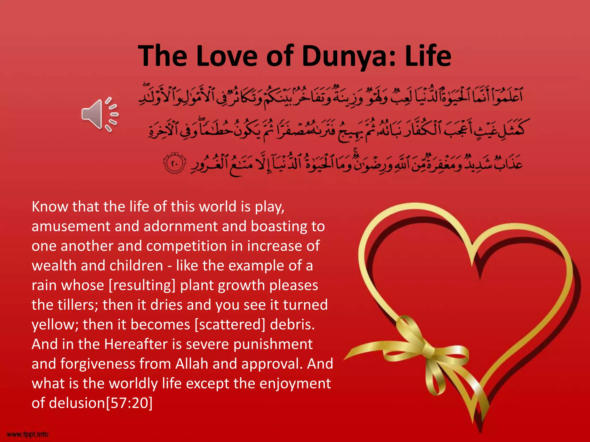 The Love of Dunya: Life
Know that the life of this world is play,
amusement and adornment and boasting to
one another and competition in increase of
wealth and children - like the example of a
rain whose [resulting] plant growth pleases
the tillers; then it dries and you see it turned
yellow; then it becomes [scattered] debris.
And in the Hereafter is severe punishment
and forgiveness from Allah and approval. And
what is the worldly life except the enjoyment
of delusion[57:20]
 