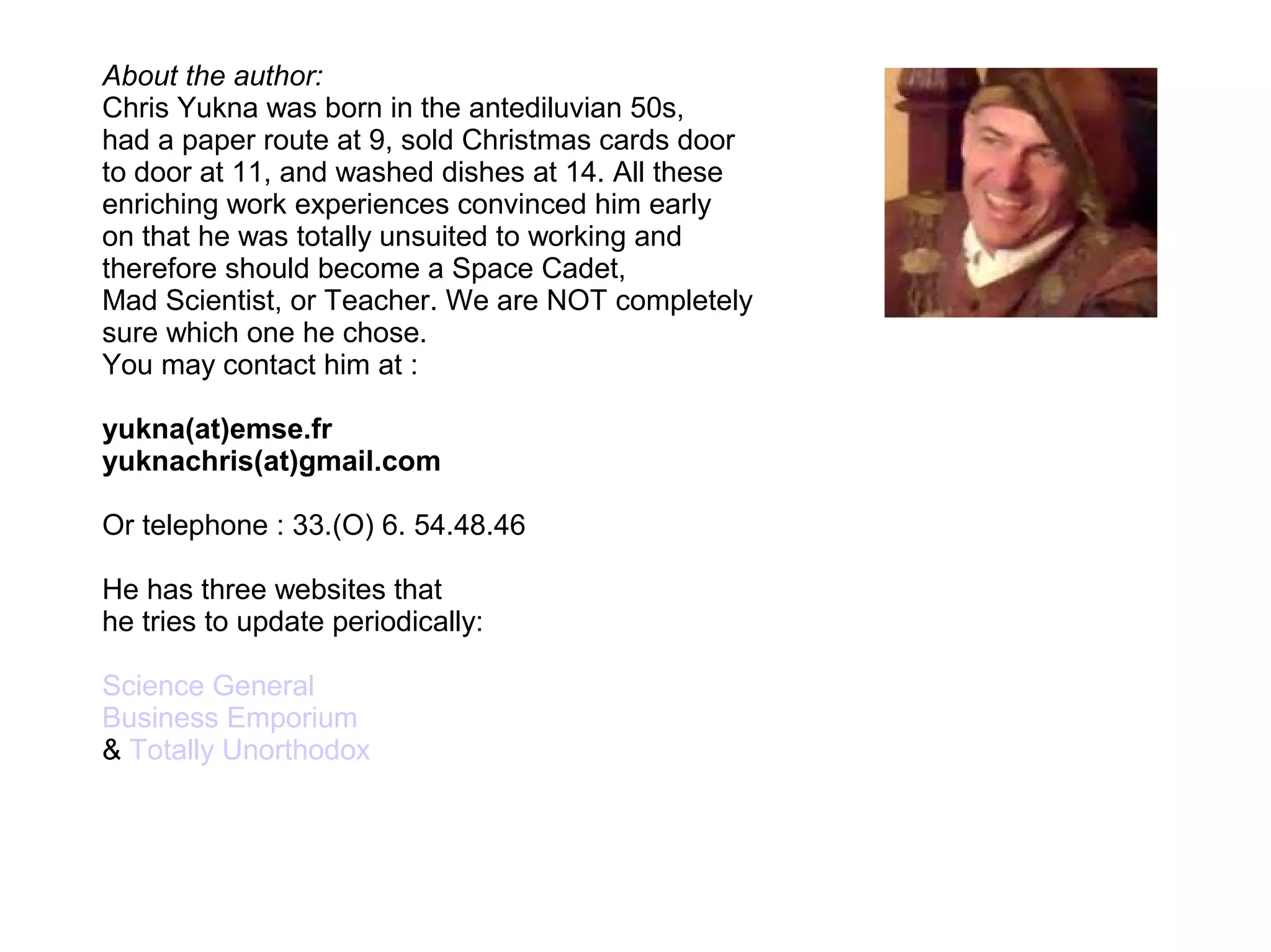 About the author:
Chris Yukna was born in the antediluvian 50s,
had a paper route at 9, sold Christmas cards door
to door at 11, and washed dishes at 14. All these
enriching work experiences convinced him early
on that he was totally unsuited to working and
therefore should become a Space Cadet,
Mad Scientist, or Teacher. We are NOT completely
sure which one he chose.
You may contact him at :
yukna(at)emse.fr
yuknachris(at)gmail.com
Or telephone : 33.(O) 6. 54.48.46
He has three websites that
he tries to update periodically:
Science General
Business Emporium
& Totally Unorthodox
 