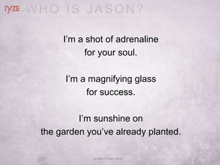 WHO IS JASON?

      I‘m a shot of adrenaline
            for your soul.

       I‘m a magnifying glass
            for success.

          I‘m sunshine on
 the garden you‘ve already planted.
 