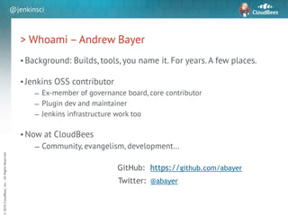 sd
©2016CloudBees,Inc.AllRightsReserved
@jenkinsci
> Whoami – Andrew Bayer
• Background: Builds, tools, you name it. For years. A few places.
!
• Jenkins OSS contributor
– Ex-member of governance board, core contributor
– Plugin dev and maintainer
– Jenkins infrastructure work too
!
• Now at CloudBees
– Community, evangelism, development…
@abayerTwitter:
GitHub: https://github.com/abayer
 