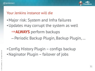 sd
©2016CloudBees,Inc.AllRightsReserved
@jenkinsci
Your Jenkins instance will die
•Major risk: System and Infra failures
•Updates may corrupt the system as well
⇒ALWAYS perform backups
– Periodic Backup Plugin, Backup Plugin, …
!
•Config History Plugin – configs backup
•Naginator Plugin – failover of jobs
31
 