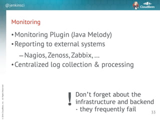 sd
©2016CloudBees,Inc.AllRightsReserved
@jenkinsci
Monitoring
•Monitoring Plugin (Java Melody)
•Reporting to external systems
–Nagios, Zenoss, Zabbix, …
•Centralized log collection & processing
33
Don’t forget about the
infrastructure and backend
- they frequently fail
!
 