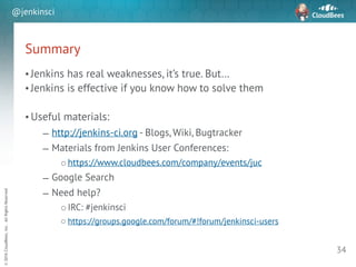 sd
©2016CloudBees,Inc.AllRightsReserved
@jenkinsci
Summary
• Jenkins has real weaknesses, it’s true. But…
• Jenkins is effective if you know how to solve them
!
• Useful materials:
– http://jenkins-ci.org - Blogs, Wiki, Bugtracker
– Materials from Jenkins User Conferences:
o https://www.cloudbees.com/company/events/juc
– Google Search
– Need help?
o IRC: #jenkinsci
o https://groups.google.com/forum/#!forum/jenkinsci-users
34
 