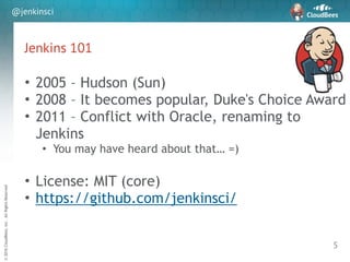 sd
©2016CloudBees,Inc.AllRightsReserved
@jenkinsci
Jenkins 101
5
• 2005 – Hudson (Sun)
• 2008 – It becomes popular, Duke's Choice Award
• 2011 – Conflict with Oracle, renaming to
Jenkins
• You may have heard about that… =)
!
• License: MIT (core)
• https://github.com/jenkinsci/
 