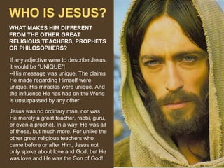 WHO IS JESUS?
WHAT MAKES HIM DIFFERENT
FROM THE OTHER GREAT
RELIGIOUS TEACHERS, PROPHETS
OR PHILOSOPHERS?
If any adjective were to describe Jesus,
it would be "UNIQUE"!
--His message was unique. The claims
He made regarding Himself were
unique. His miracles were unique. And
the influence He has had on the World
is unsurpassed by any other.
Jesus was no ordinary man, nor was
He merely a great teacher, rabbi, guru,
or even a prophet. In a way, He was all
of these, but much more. For unlike the
other great religious teachers who
came before or after Him, Jesus not
only spoke about love and God, but He
was love and He was the Son of God!

 