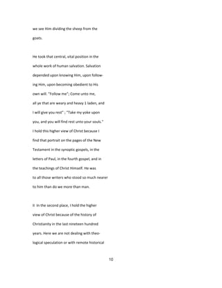 we see Him dividing the sheep from the
goats.
He took that central, vital position in the
whole work of human salvation. Salvation
depended upon knowing Him, upon follow-
ing Him, upon becoming obedient to His
own will. "Follow me"; Come unto me,
all ye that are weary and heavy 1 laden, and
I will give you rest" ; "Take my yoke upon
you, and you will find rest unto your souls."
I hold this higher view of Christ because I
find that portrait on the pages of the New
Testament in the synoptic gospels, in the
letters of Paul, in the fourth gospel, and in
the teachings of Christ Himself. He was
to all those writers who stood so much nearer
to him than do we more than man.
II In the second place, I hold the higher
view of Christ because of the history of
Christianity in the last nineteen hundred
years. Here we are not dealing with theo-
logical speculation or with remote historical
10
 