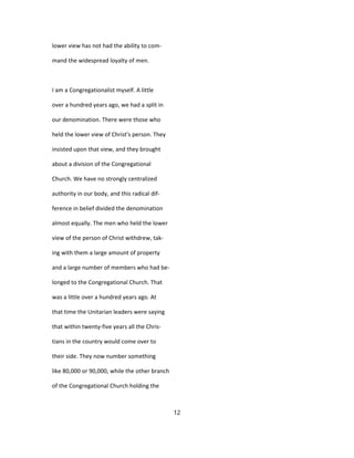 lower view has not had the ability to com-
mand the widespread loyalty of men.
I am a Congregationalist myself. A little
over a hundred years ago, we had a split in
our denomination. There were those who
held the lower view of Christ's person. They
insisted upon that view, and they brought
about a division of the Congregational
Church. We have no strongly centralized
authority in our body, and this radical dif-
ference in belief divided the denomination
almost equally. The men who held the lower
view of the person of Christ withdrew, tak-
ing with them a large amount of property
and a large number of members who had be-
longed to the Congregational Church. That
was a little over a hundred years ago. At
that time the Unitarian leaders were saying
that within twenty-five years all the Chris-
tians in the country would come over to
their side. They now number something
like 80,000 or 90,000, while the other branch
of the Congregational Church holding the
12
 