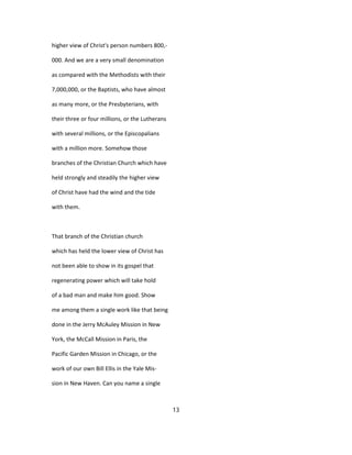 higher view of Christ's person numbers 800,-
000. And we are a very small denomination
as compared with the Methodists with their
7,000,000, or the Baptists, who have almost
as many more, or the Presbyterians, with
their three or four millions, or the Lutherans
with several millions, or the Episcopalians
with a million more. Somehow those
branches of the Christian Church which have
held strongly and steadily the higher view
of Christ have had the wind and the tide
with them.
That branch of the Christian church
which has held the lower view of Christ has
not been able to show in its gospel that
regenerating power which will take hold
of a bad man and make him good. Show
me among them a single work like that being
done in the Jerry McAuley Mission in New
York, the McCall Mission in Paris, the
Pacific Garden Mission in Chicago, or the
work of our own Bill Ellis in the Yale Mis-
sion in New Haven. Can you name a single
13
 