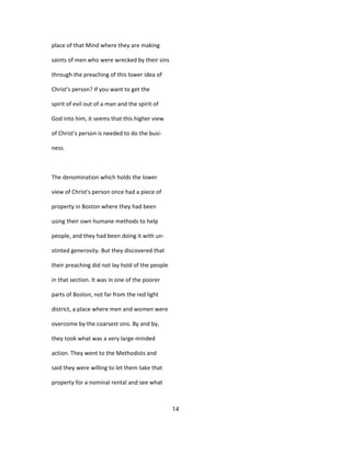 place of that Mind where they are making
saints of men who were wrecked by their sins
through the preaching of this lower idea of
Christ's person? If you want to get the
spirit of evil out of a man and the spirit of
God into him, it seems that this higher view
of Christ's person is needed to do the busi-
ness.
The denomination which holds the lower
view of Christ's person once had a piece of
property in Boston where they had been
using their own humane methods to help
people, and they had been doing it with un-
stinted generosity. But they discovered that
their preaching did not lay hold of the people
in that section. It was in one of the poorer
parts of Boston, not far from the red light
district, a place where men and women were
overcome by the coarsest sins. By and by,
they took what was a very large-minded
action. They went to the Methodists and
said they were willing to let them take that
property for a nominal rental and see what
14
 