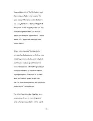 they could do with it. The Methodists took
the work over. Today it has become the
great Morgan Memorial work in Boston. It
was a very handsome action on the part of
the owners of that property, but it was prac-
tically a recognition of the fact that the
gospel containing the higher view of Christ's
person has a power over men that their
gospel has not.
Where in the history of Christianity for
nineteen hundred years do we find the great
missionary movements the generosity that
is willing and ready to go with its convic-
tions and its service out into the great pagan
world, to undertake to introduce to those
pagan people the Christian life as found in
Jesus of Nazareth? Where do you find
that ? In those denominations which hold the
higher view of Christ's person.
The others have tried, but they have been
unsuccessful. It was an interesting occur-
rence when a representative of that branch
15
 