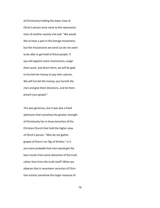 of Christianity holding the lower view of
Christ's person once came to the representa-
tives of another society and said: "We would
like to have a part in this foreign movement,
but the missionaries we send out do not seem
to be able to get hold of these people. If
you will appoint some missionaries, assign
them work, and direct them, we will be glad
to furnish the money to pay their salaries.
We will furnish the money; you furnish the
men and give them directions, and let them
preach your gospel."
This was generous, but it was also a frank
admission that somehow the greater strength
of Christianity lies in those branches of the
Christian Church that hold the higher view
of Christ's person. "Men do not gather
grapes of thorns nor figs of thistles." Is it
any more probable that men would get the
best results from some distortion of the truth
rather than from the truth itself? When we
observe that in seventeen centuries of Chris-
tian activity somehow the larger measure of
16
 