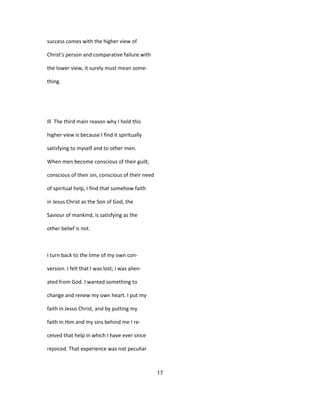 success comes with the higher view of
Christ's person and comparative failure with
the lower view, it surely must mean some-
thing.
Ill The third main reason why I hold this
higher view is because I find it spiritually
satisfying to myself and to other men.
When men become conscious of their guilt,
conscious of their sin, conscious of their need
of spiritual help, I find that somehow faith
in Jesus Christ as the Son of God, the
Saviour of mankind, is satisfying as the
other belief is not.
I turn back to the time of my own con-
version. I felt that I was lost; I was alien-
ated from God. I wanted something to
change and renew my own heart. I put my
faith in Jesus Christ, and by putting my
faith in Him and my sins behind me I re-
ceived that help in which I have ever since
rejoiced. That experience was not peculiar
17
 