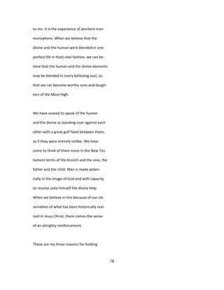 to me. It is the experience of penitent men
everywhere. When we believe that the
divine and the human were blended in one
perfect life in that) vital fashion, we can be-
lieve that the human and the divine elements
may be blended in every believing soul, so
that we can become worthy sons and daugh-
ters of the Most High.
We have ceased to speak of the human
and the divine as standing over against each
other with a great gulf fixed between them,
as if they were entirely Unlike. We have
come to think of them more in the New Tes-
tament terms of the branch and the vine, the
father and the child. Man is made poten-
tially in the image of God and with capacity
to receive unto himself the divine help.
When we believe in this because of our ob-
servation of what has been historically real-
ized in Jesus Christ, there comes the sense
of an almighty reinforcement.
These are my three reasons for holding
18
 