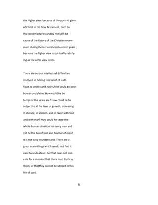 the higher view: because of the portrait given
of Christ in the New Testament, both by
His contemporaries and by Himself; be-
cause of the history of the Christian move-
ment during the last nineteen hundred years ;
because the higher view is spiritually satisfy-
ing as the other view is not.
There are serious intellectual difficulties
involved in holding this belief. It is dif-
ficult to understand how Christ could be both
human and divine. How could he be
tempted like as we are? How could he be
subject to all the laws of growth, increasing
in stature, in wisdom, and in favor with God
and with man? How could he taste the
whole human situation for every man and
yet be the Son of God and Saviour of men?
It is not easy to understand. There are a
great many things which we do not find it
easy to understand, but that does not indi-
cate for a moment that there is no truth in
them, or that they cannot be utilized in this
life of ours.
19
 