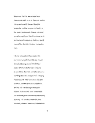 More than that, He was a moral hero.
He was one ready to go to the cross, sealing
His conviction with His own blood. He
stopped at nothing to prove His fidelity to
the cause He espoused. He was, moreover,
one who manifested the divine character in
some unusual measure, so that men found
more of the divine in Him than in any other
man.
I do not believe that I have stated this
lower view unjustly. I want to put in every-
thing that belongs there. I think I have
stated it fairly. But after all, it amounts
to about this, that He is not to be ranked as
standing above the purely human category.
He stands with Peter and James and John
and Paul, with Martin Luther and Phillips
Brooks, and with other great religious
leaders. That view has been held and ad-
vocated with great earnestness and sincerity
by many. The Gnostics, the Arians, the
Socinians, and the Unitarians have been the
2
 
