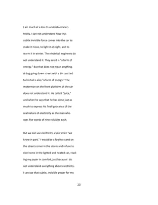 I am much at a loss to understand elec-
tricity. I can not understand how that
subtle invisible force comes into the car to
make it move, to light it at night, and to
warm it in winter. The electrical engineers do
not understand it. They say it is "a form of
energy." But that does not mean anything.
A dog going down street with a tin can tied
to his tail is also "a form of energy." The
motorman on the front platform of the car
does not understand it. He calls it "juice,"
and when he says that he has done just as
much to express his final ignorance of the
real nature of electricity as the man who
uses five words of nine syllables each.
But we can use electricity, even when "we
know in part." I would be a fool to stand on
the street corner in the storm and refuse to
ride home in the lighted and heated car, read-
ing my paper in comfort, just because I do
not understand everything about electricity.
I can use that subtle, invisible power for my
20
 
