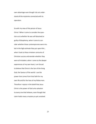 own advantage even though I do not under-
stand all the mysteries connected with its
operation.
So with my view of the person of Jesus
Christ ! When I come to consider the ques-
tion as to whether He was self-deceived or
guilty of blasphemy; when I come to con-
sider whether those contemporaries were mis-
led in the high estimate they put upon Him ;
when I look to these nineteen centuries of
Christian success and wonder whether they
were all mistaken; when I come to the deeper
experiences of my own heart, I am forced
to believe that Christ is the Son of the living
God, the Saviour of the world. I use the
power that comes from that faith for my
own life and for the lives of my fellow men.
Therefore I rejoice in the belief that Jesus
Christ is the power of God unto salvation
to every one that helieves, even though that
claim holds many a mystery as yet unsolved.
21
 