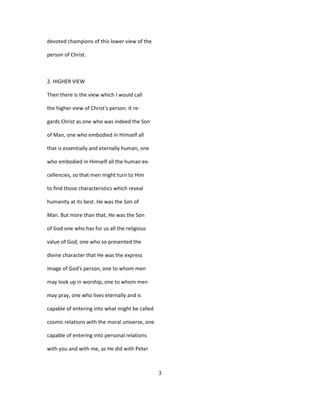 devoted champions of this lower view of the
person of Christ.
2. HIGHER VIEW
Then there is the view which I would call
the higher view of Christ's person. It re-
gards Christ as one who was indeed the Son
of Man, one who embodied in Himself all
that is essentially and eternally human, one
who embodied in Himself all the human ex-
cellencies, so that men might turn to Him
to find those characteristics which reveal
humanity at its best. He was the Son of
Man. But more than that, He was the Son
of God one who has for us all the religious
value of God, one who so presented the
divine character that He was the express
image of God's person, one to whom men
may look up in worship, one to whom men
may pray, one who lives eternally and is
capable of entering into what might be called
cosmic relations with the moral universe, one
capable of entering into personal relations
with you and with me, as He did with Peter
3
 