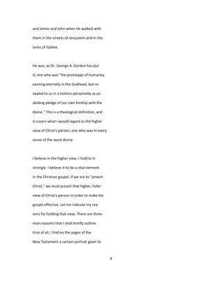 and James and John when He walked with
them in the streets of Jerusalem and in the.
lanes of Galilee.
He was, as Dr. George A. Gordon has put
it, one who was "the prototype of humanity
existing eternally in the Godhead, but re-
vealed to us in a historic personality as an
abiding pledge of our own kinship with the
divine." This is a theological definition, and
it covers what I would regard as the higher
view of Christ's person, one who was in every
sense of the word divine.
I believe in the higher view. I hold to it
strongly. I believe it to be a vital element
in the Christian gospel. If we are to "preach
Christ," we must preach that higher, fuller
view of Christ's person in order to make His
gospel effective. Let me indicate my rea-
sons for holding that view. There are three
main reasons that I shall briefly outline.
First of all, I find on the pages of the
New Testament a certain portrait given to
4
 