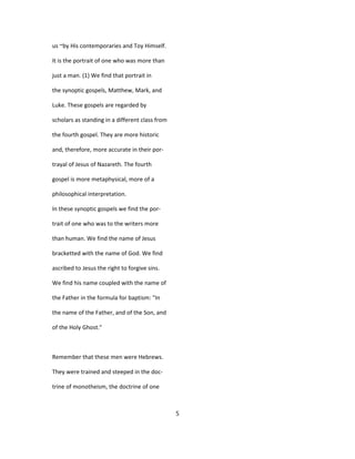 us ~by His contemporaries and Toy Himself.
It is the portrait of one who was more than
just a man. (1) We find that portrait in
the synoptic gospels, Matthew, Mark, and
Luke. These gospels are regarded by
scholars as standing in a different class from
the fourth gospel. They are more historic
and, therefore, more accurate in their por-
trayal of Jesus of Nazareth. The fourth
gospel is more metaphysical, more of a
philosophical interpretation.
In these synoptic gospels we find the por-
trait of one who was to the writers more
than human. We find the name of Jesus
bracketted with the name of God. We find
ascribed to Jesus the right to forgive sins.
We find his name coupled with the name of
the Father in the formula for baptism: "In
the name of the Father, and of the Son, and
of the Holy Ghost."
Remember that these men were Hebrews.
They were trained and steeped in the doc-
trine of monotheism, the doctrine of one
5
 