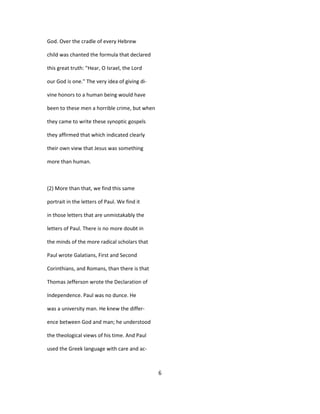 God. Over the cradle of every Hebrew
child was chanted the formula that declared
this great truth: "Hear, O Israel, the Lord
our God is one." The very idea of giving di-
vine honors to a human being would have
been to these men a horrible crime, but when
they came to write these synoptic gospels
they affirmed that which indicated clearly
their own view that Jesus was something
more than human.
(2) More than that, we find this same
portrait in the letters of Paul. We find it
in those letters that are unmistakably the
letters of Paul. There is no more doubt in
the minds of the more radical scholars that
Paul wrote Galatians, First and Second
Corinthians, and Romans, than there is that
Thomas Jefferson wrote the Declaration of
Independence. Paul was no dunce. He
was a university man. He knew the differ-
ence between God and man; he understood
the theological views of his time. And Paul
used the Greek language with care and ac-
6
 