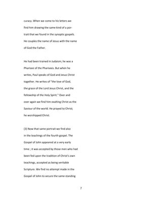 curacy. When we come to his letters we
find him drawing the same kind of a por-
trait that we found in the synoptic gospels.
He couples the name of Jesus with the name
of God the Father.
He had been trained in Judaism; he was a
Pharisee of the Pharisees. But when he
writes, Paul speaks of God and Jesus Christ
together. He writes of "the love of God,
the grace of the Lord Jesus Christ, and the
fellowship of the Holy Spirit." Over and
over again we find him exalting Christ as the
Saviour of the world. He prayed to Christ;
he worshipped Christ.
(3) Now that same portrait we find also
in the teachings of the fourth gospel. The
Gospel of John appeared at a very early
time ; it was accepted by those men who had
been fed upon the tradition of Christ's own
teachings, accepted as being veritable
Scripture. We find no attempt made in the
Gospel of John to secure the same standing
7
 