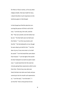 for Peter or Paul or James, or for any other
religious leader, that was made for Jesus.
I attach therefore much importance to the
testimony given in that Gospel.
In that Gospel we find this doctrine con-
cerning the person of Christ in all its full-
ness. "I am the way, the truth, and the
life." "No man cometh unto the Father but
by me." "He that hath seen me hath seen
the Father." "I am the resurrection and
the life." "He that believeth on me, though
he were dead, yet shall he live." "I am the
door: by me, if any man enter in, he shall
be saved." "I am the bread that came down
from heaven." "I am the light of the world :
he that f olloweth me shall not walk in dark-
ness." I could stand here for the next ten
minutes giving these expressions which came
from Him. Think of any man who ever
lived, the best man who ever lived, and you
cannot put into his mouth such expressions
as, " I am the way"; "I am the door"; "I
am the life." Here is the portrait of one
8
 