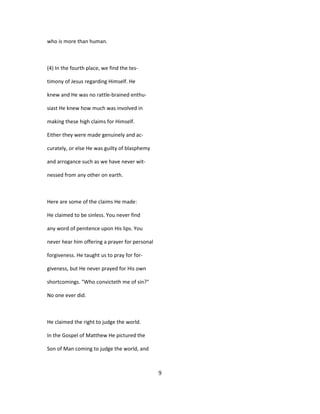 who is more than human.
(4) In the fourth place, we find the tes-
timony of Jesus regarding Himself. He
knew and He was no rattle-brained enthu-
siast He knew how much was involved in
making these high claims for Himself.
Either they were made genuinely and ac-
curately, or else He was guilty of blasphemy
and arrogance such as we have never wit-
nessed from any other on earth.
Here are some of the claims He made:
He claimed to be sinless. You never find
any word of penitence upon His lips. You
never hear him offering a prayer for personal
forgiveness. He taught us to pray for for-
giveness, but He never prayed for His own
shortcomings. "Who convicteth me of sin?"
No one ever did.
He claimed the right to judge the world.
In the Gospel of Matthew He pictured the
Son of Man coming to judge the world, and
9
 