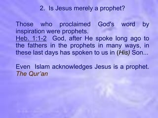 2. Is Jesus merely a prophet?

Those who proclaimed God's word by
inspiration were prophets.
Heb. 1:1-2 God, after He spoke long ago to
the fathers in the prophets in many ways, in
these last days has spoken to us in (His) Son...

Even Islam acknowledges Jesus is a prophet.
The Qur’an
 
