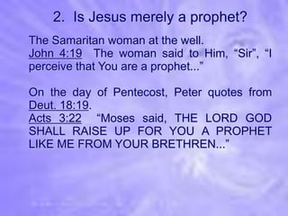 2. Is Jesus merely a prophet?
The Samaritan woman at the well.
John 4:19 The woman said to Him, “Sir”, “I
perceive that You are a prophet...”

On the day of Pentecost, Peter quotes from
Deut. 18:19.
Acts 3:22 “Moses said, THE LORD GOD
SHALL RAISE UP FOR YOU A PROPHET
LIKE ME FROM YOUR BRETHREN...”
 