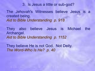 3. Is Jesus a little or sub-god?
The Jehovah's Witnesses believe Jesus is a
created being.
Aid to Bible Understanding p. 918

They also believe Jesus is Michael          the
Archangel.
Aid to Bible Understanding p. 1152

They believe He is not God. Not Deity.
The Word-Who Is He? p. 40
 